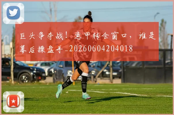 巨头争夺战！意甲转会窗口，谁是幕后操盘手_20260604204018