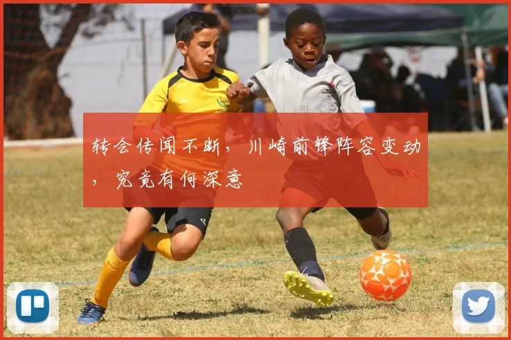转会传闻不断，川崎前锋阵容变动，究竟有何深意