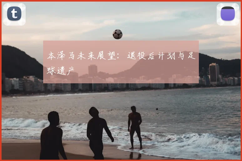 本泽马未来展望：退役后计划与足球遗产