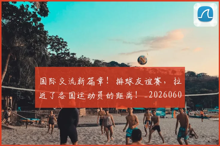国际交流新篇章！排球友谊赛，拉近了各国运动员的距离！_20260604144359