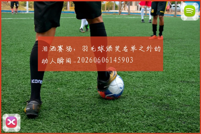 泪洒赛场，羽毛球颁奖名单之外的动人瞬间_20260606145903