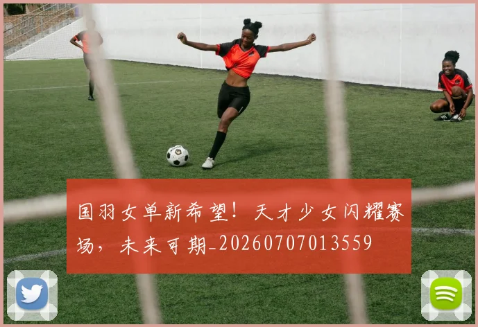 国羽女单新希望！天才少女闪耀赛场，未来可期_20260707013559
