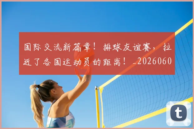 国际交流新篇章！排球友谊赛，拉近了各国运动员的距离！_20260604144359