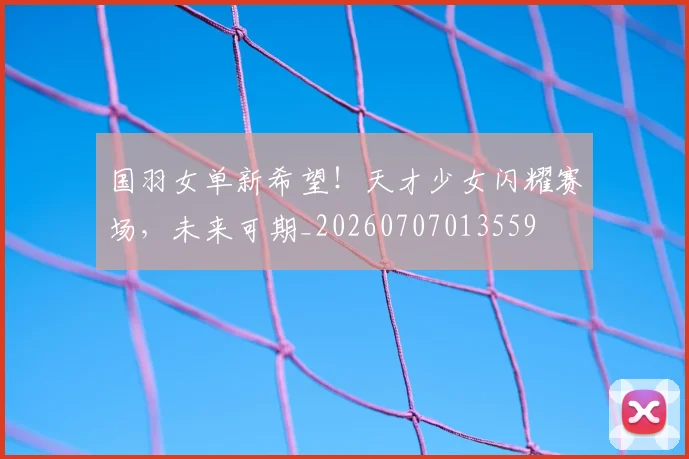 国羽女单新希望!天才少女闪耀赛场,未来可期_20260707013559