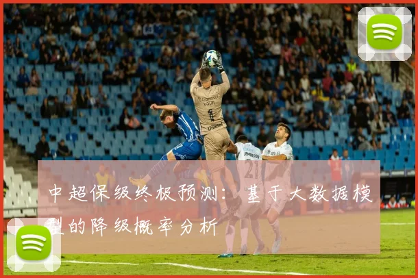 中超保级终极预测：基于大数据模型的降级概率分析