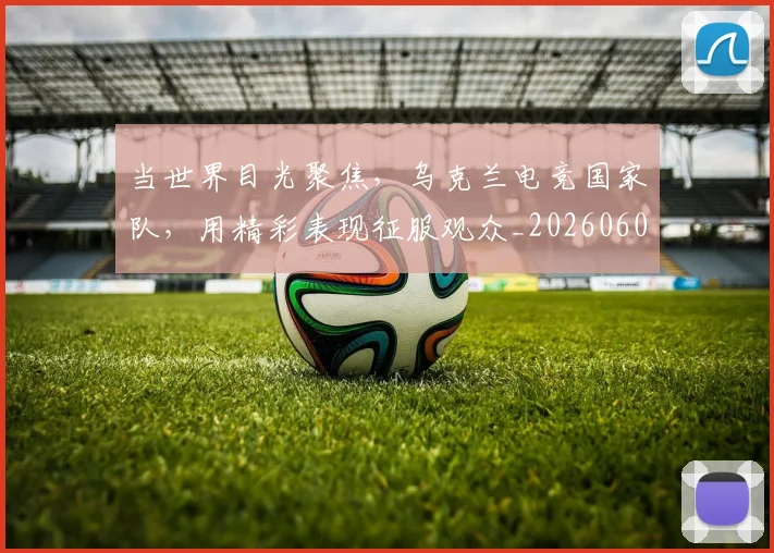 当世界目光聚焦，乌克兰电竞国家队，用精彩表现征服观众_20260604232600_20260707152253