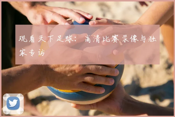 观看天下足球：高清比赛录像与独家专访