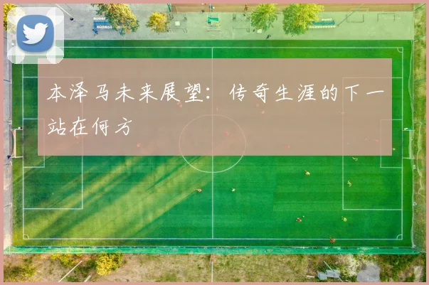 本泽马未来展望：传奇生涯的下一站在何方