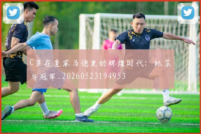 C罗在皇家马德里的辉煌时代：纪录与冠军_20260523194953