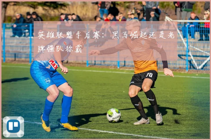 英雄联盟季后赛：黑马崛起还是老牌强队称霸