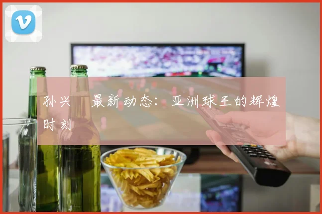 孙兴慜最新动态：亚洲球王的辉煌时刻