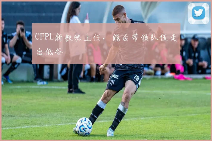 CFPL新教练上任，能否带领队伍走出低谷