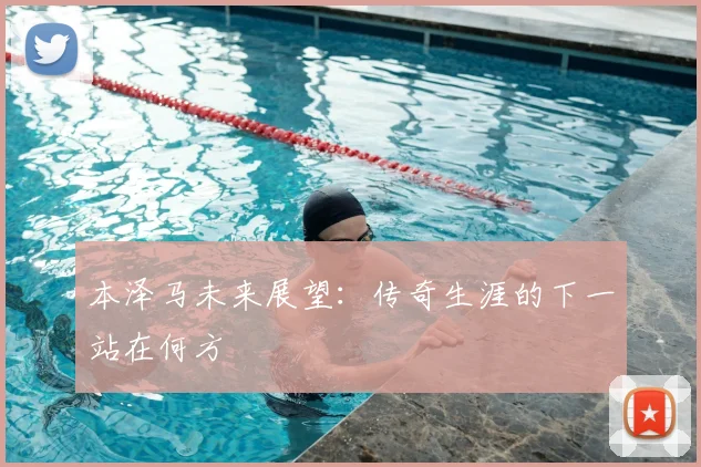 本泽马未来展望：传奇生涯的下一站在何方